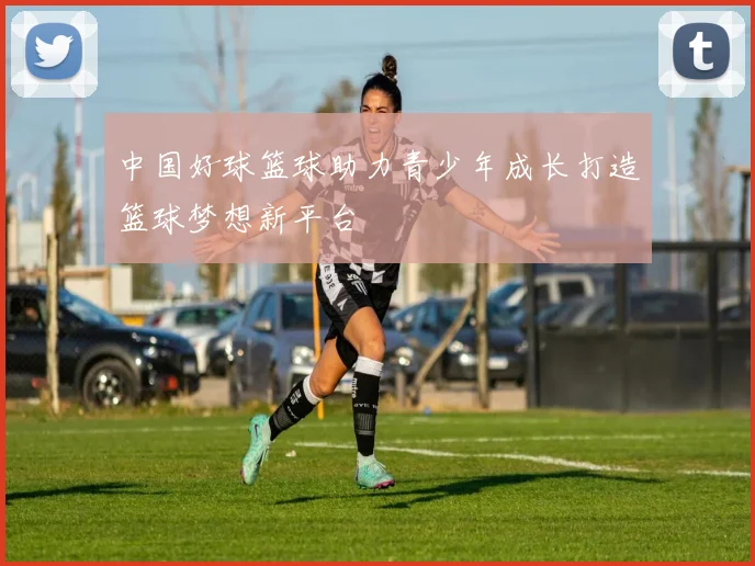 中国好球篮球助力青少年成长打造篮球梦想新平台