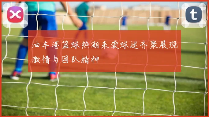 油车港篮球热潮来袭球迷齐聚展现激情与团队精神