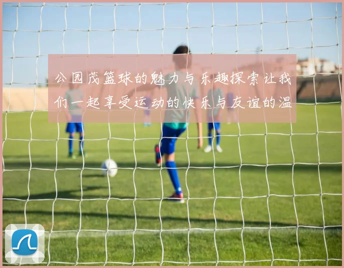 公园茂篮球的魅力与乐趣探索让我们一起享受运动的快乐与友谊的温暖