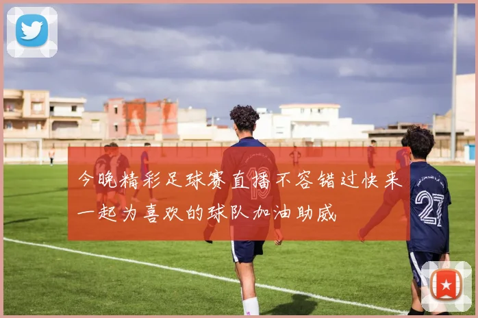 今晚精彩足球赛直播不容错过快来一起为喜欢的球队加油助威